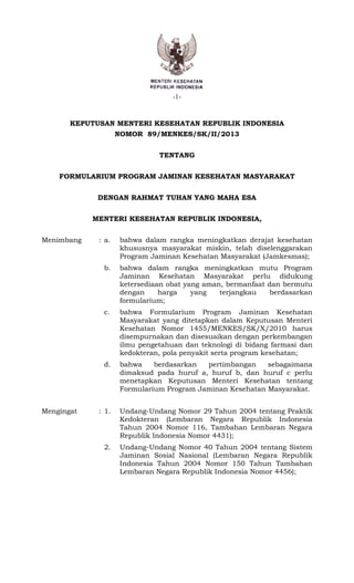 -1-
1
KEPUTUSAN MENTERI KESEHATAN REPUBLIK INDONESIA
NOMOR 89/MENKES/SK/II/2013
TENTANG
FORMULARIUM PROGRAM JAMINAN KESEHATAN MASYARAKAT
DENGAN RAHMAT TUHAN YANG MAHA ESA
MENTERI KESEHATAN REPUBLIK INDONESIA,
Menimbang : a. bahwa dalam rangka meningkatkan derajat kesehatan
khususnya masyarakat miskin, telah diselenggarakan
Program Jaminan Kesehatan Masyarakat (Jamkesmas);
b. bahwa dalam rangka meningkatkan mutu Program
Jaminan Kesehatan Masyarakat perlu didukung
ketersediaan obat yang aman, bermanfaat dan bermutu
dengan harga yang terjangkau berdasarkan
formularium;
c. bahwa Formularium Program Jaminan Kesehatan
Masyarakat yang ditetapkan dalam Keputusan Menteri
Kesehatan Nomor 1455/MENKES/SK/X/2010 harus
disempurnakan dan disesuaikan dengan perkembangan
ilmu pengetahuan dan teknologi di bidang farmasi dan
kedokteran, pola penyakit serta program kesehatan;
d. bahwa berdasarkan pertimbangan sebagaimana
dimaksud pada huruf a, huruf b, dan huruf c perlu
menetapkan Keputusan Menteri Kesehatan tentang
Formularium Program Jaminan Kesehatan Masyarakat.
Mengingat : 1. Undang-Undang Nomor 29 Tahun 2004 tentang Praktik
Kedokteran (Lembaran Negara Republik Indonesia
Tahun 2004 Nomor 116, Tambahan Lembaran Negara
Republik Indonesia Nomor 4431);
2. Undang-Undang Nomor 40 Tahun 2004 tentang Sistem
Jaminan Sosial Nasional (Lembaran Negara Republik
Indonesia Tahun 2004 Nomor 150 Tahun Tambahan
Lembaran Negara Republik Indonesia Nomor 4456);
 
