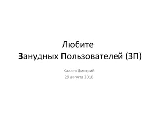 Любите    З анудных  П ользователей (ЗП) Калаев Дмитрий 29 августа 2010 