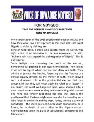FOR ND’IGBO:
TIME FOR DEFINITE CHANGE OF DIRECTION
OLUE NA OMUME!
My interpretation of the 2015 presidential election results and
how they were taken by Nigerians is that God does not want
Nigeria to violently disintegrate.
Senator Kanti Bello, a three-time senator from the North, was
right when, in an interview in the sun newspaper, he said,
“Buhari’s win has stopped the disintegration of Nigeria”. This is
our Nigeria!
Some Nd’Igbo are mourning the result of the election,
bemoaning our packing all our eggs in one basket. They talk as
if we are to regret whom we are and deny our faith. They
admire or jealous the Yoruba, forgetting that the Yorubas are
almost equally divided on the matter of faith, which played
such a dominant role in the presidential election that one
group, said that they will never again be ruled by a “pagan”. I
am happy that most well-adjusted Igbo, were shocked into a
new consciousness, even as they celebrate voting with almost
one mind and forever rubbishing the idea that Igbo is the
problem of their Eastern neighbours –an idea hard-sold by anti-
Igbo forces in the North and the west. Today, there is a dawn of
knowledge – the south-East and South-South cannot now, or in
future, be in doubt of each other in the Nigeria system.
Knowledge has taken the place of speculations, conjectures and
fabrications!
 