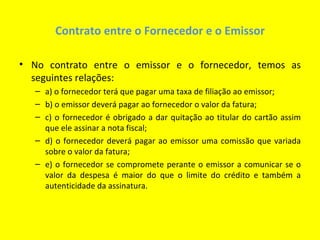 Contrato entre o Fornecedor e o Emissor

• No contrato entre o emissor e o fornecedor, temos as
  seguintes relações:
   – a) o fornecedor terá que pagar uma taxa de filiação ao emissor;
   – b) o emissor deverá pagar ao fornecedor o valor da fatura;
   – c) o fornecedor é obrigado a dar quitação ao titular do cartão assim
     que ele assinar a nota fiscal;
   – d) o fornecedor deverá pagar ao emissor uma comissão que variada
     sobre o valor da fatura;
   – e) o fornecedor se compromete perante o emissor a comunicar se o
     valor da despesa é maior do que o limite do crédito e também a
     autenticidade da assinatura.
 