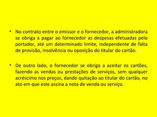 • No contrato entre o emissor e o fornecedor, a administradora
  se obriga a pagar ao fornecedor as despesas efetuadas pelo
  portador, até um determinado limite, independente de falta
  de provisão, insolvência ou oposição do titular do cartão.

• De outro lado, o fornecedor se obriga a aceitar os cartões,
  fazendo as vendas ou prestações de serviços, sem qualquer
  acréscimo nos preços, dando quitação ao titular do cartão, no
  ato em que este assina a nota de venda ou serviço.
 