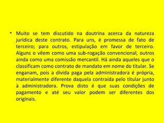 • Muito se tem discutido na doutrina acerca da natureza
  jurídica deste contrato. Para uns, é promessa de fato de
  terceiro; para outros, estipulação em favor de terceiro.
  Alguns o vêem como uma sub-rogação convencional, outros
  ainda como uma comissão mercantil. Há ainda aqueles que o
  classificam como contrato de mandato em nome do titular. Se
  enganam, pois a dívida paga pela administradora é própria,
  materialmente diferente daquela contraída pelo titular junto
  à administradora. Prova disto é que suas condições de
  pagamento e até seu valor podem ser diferentes dos
  originais.
 