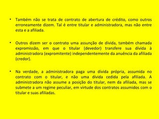 •   Também não se trata de contrato de abertura de crédito, como outros
    erroneamente dizem. Tal é entre titular e administradora, mas não entre
    esta e a afiliada.

•   Outros dizem ser o contrato uma assunção de dívida, também chamada
    expromissão, em que o titular (devedor) transfere sua dívida à
    administradora (expromitente) independentemente da anuência da afiliada
    (credor).

•   Na verdade, a administradora paga uma dívida própria, assumida no
    contrato com o titular, e não uma dívida cedida pela afiliada. A
    administradora não assume a posição do titular, nem da afiliada, mas se
    submete a um regime peculiar, em virtude dos contratos assumidos com o
    titular e suas afiliadas.
 