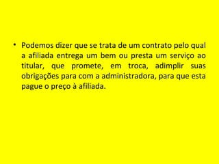 • Podemos dizer que se trata de um contrato pelo qual
  a afiliada entrega um bem ou presta um serviço ao
  titular, que promete, em troca, adimplir suas
  obrigações para com a administradora, para que esta
  pague o preço à afiliada.
 