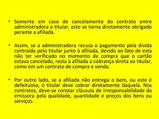 • Somente em caso de cancelamento do contrato entre
  administradora e titular, este se torna diretamente obrigado
  perante a afiliada.

• Assim, se a administradora recusa o pagamento pela dívida
  contraída pelo titular junto à afiliada, devido ao fato de esta
  não ter verificado no momento da compra que o cartão
  estava cancelado, resta à afiliada a cobrança direta ao titular,
  como em um contrato de compra e venda.

• Por outro lado, se a afiliada não entrega o bem, ou este é
  defeituoso, o titular deve cobrar diretamente daquela. Nos
  contratos, deve-se constar cláusula de irresponsabilidade da
  emissora pela qualidade, quantidade e preços dos bens ou
  serviços.
 