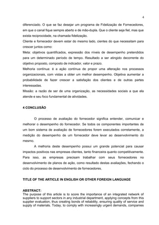 4
diferenciado. O que se faz desejar um programa de Fidelização de Fornecedores,
em que o canal fique sempre aberto e de mão-dupla. Que o cliente seja fiel, mas que
exista reciprocidade, na chamada fidelização.
Cliente e fornecedor devem estar do mesmo lado, cientes do que necessitam para
crescer juntos como:
Meta: objetivos quantificados, expressão dos níveis de desempenho pretendidos
para um determinado período de tempo. Resultado a ser atingido decorrente do
objetivo proposto, composto de indicador, valor e prazo.
Melhoria contínua: é a ação contínua de propor uma alteração nos processos
organizacionais, com vistas a obter um melhor desempenho. Objetiva aumentar a
probabilidade de fazer crescer a satisfação dos clientes e de outras partes
interessadas.
Missão: a razão de ser de uma organização, as necessidades sociais a que ela
atende e seu foco fundamental de atividades.
4 CONCLUSÃO
O processo de avaliação do fornecedor significa entender, comunicar e
melhorar o desempenho do fornecedor. Se todos os componentes importantes de
um bom sistema de avaliação de fornecedores forem executados corretamente, a
medição do desempenho de um fornecedor deve levar ao desenvolvimento do
mesmo.
A melhoria deste desempenho possui um grande potencial para causar
impactos positivos nas empresas clientes, tanto financeira quanto competitivamente.
Para isso, as empresas precisam trabalhar com seus fornecedores no
desenvolvimento de planos de ação, como resultado destas avaliações, fechando o
ciclo do processo de desenvolvimento de fornecedores.
TITLE OF THE ARTICLE IN ENGLISH OR OTHER FOREIGN LANGUAGE
ABSTRACT:
The purpose of this article is to score the importance of an integrated network of
suppliers to support sectors in any industrial department, applying concepts from this
supplier evaluation, thus creating bonds of reliability, ensuring quality of service and
supply of materials. Today, to comply with increasingly urgent demands, companies
 