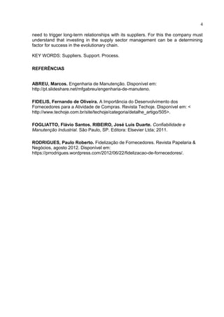 4
need to trigger long-term relationships with its suppliers. For this the company must
understand that investing in the supply sector management can be a determining
factor for success in the evolutionary chain.
KEY WORDS: Suppliers. Support. Process.
REFERÊNCIAS
ABREU, Marcos. Engenharia de Manutenção. Disponível em:
http://pt.slideshare.net/mfgabreu/engenharia-de-manuteno.
FIDELIS, Fernando de Oliveira. A Importância do Desenvolvimento dos
Fornecedores para a Atividade de Compras. Revista Techoje. Disponível em: <
http://www.techoje.com.br/site/techoje/categoria/detalhe_artigo/505>.
FOGLIATTO, Flávio Santos. RIBEIRO, José Luis Duarte. Confiabilidade e
Manutenção Industrial. São Paulo, SP. Editora: Elsevier Ltda; 2011.
RODRIGUES, Paulo Roberto. Fidelização de Fornecedores. Revista Papelaria &
Negócios, agosto 2012. Disponível em:
https://prrodrigues.wordpress.com/2012/06/22/fidelizacao-de-fornecedores/.
 