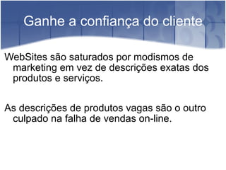 Ganhe a confiança do cliente WebSites são saturados por modismos de marketing em vez de descrições exatas dos produtos e serviços. As descrições de produtos vagas são o outro culpado na falha de vendas on-line. 