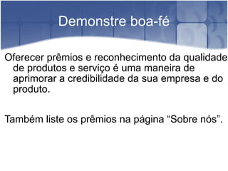 Demonstre boa-fé Oferecer prêmios e reconhecimento da qualidade de produtos e serviço é uma maneira de aprimorar a credibilidade da sua empresa e do produto. Também liste os prêmios na página “Sobre nós”. 