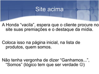 Site acima A Honda “vacila”, espera que o cliente procure no site suas premiações e o destaque da mídia. Coloca isso na página inicial, na lista de produtos, quem somos. Não tenha vergonha de dizer “Ganhamos...”, “Somos” (lógico tem que ser verdade   ) 