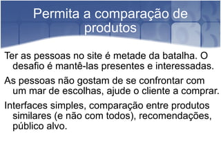 Permita a comparação de produtos Ter as pessoas no site é metade da batalha. O desafio é mantê-las presentes e interessadas. As pessoas não gostam de se confrontar com um mar de escolhas, ajude o cliente a comprar.  Interfaces simples, comparação entre produtos similares (e não com todos), recomendações, público alvo. 