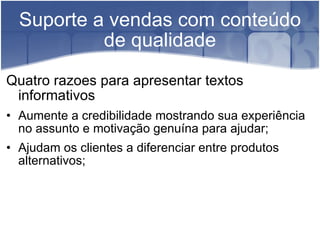 Suporte a vendas com conteúdo de qualidade Quatro razoes para apresentar textos informativos Aumente a credibilidade mostrando sua experiência no assunto e motivação genuína para ajudar; Ajudam os clientes a diferenciar entre produtos alternativos; 