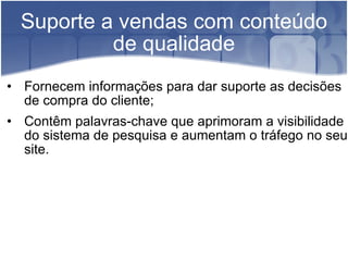 Suporte a vendas com conteúdo de qualidade Fornecem informações para dar suporte as decisões de compra do cliente; Contêm palavras-chave que aprimoram a visibilidade do sistema de pesquisa e aumentam o tráfego no seu site. 