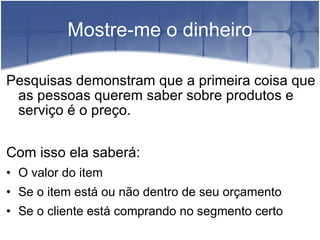 Mostre-me o dinheiro Pesquisas demonstram que a primeira coisa que as pessoas querem saber sobre produtos e serviço é o preço. Com isso ela saberá: O valor do item Se o item está ou não dentro de seu orçamento Se o cliente está comprando no segmento certo 