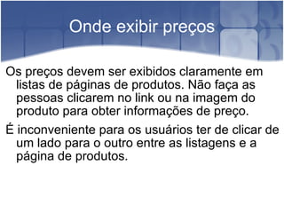 Onde exibir preços Os preços devem ser exibidos claramente em listas de páginas de produtos. Não faça as pessoas clicarem no link ou na imagem do produto para obter informações de preço. É inconveniente para os usuários ter de clicar de um lado para o outro entre as listagens e a página de produtos. 