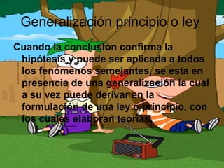 Generalización principio o ley
Cuando la conclusión confirma la
 hipótesis y puede ser aplicada a todos
 los fenómenos semejantes, se esta en
 presencia de una generalización la cual
 a su vez puede derivar en la
 formulación de una ley o principio, con
 los cuales elaboran teorías.
 