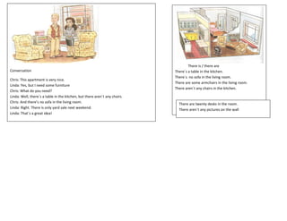 There is / there are
Conversation                                                                There´s a table in the kitchen.
                                                                            There´s no sofa in the living room.
Chris: This apartment is very nice.
                                                                            There are some armchairs in the living room.
Linda: Yes, but I need some furniture
                                                                            There aren´t any chairs in the kitchen.
Chris: What do you need?
Linda: Well, there´s a table in the kitchen, but there aren´t any chairs.
Chris: And there’s no sofa in the living room.                                There are twenty desks in the room.
Linda: Right. There is only yard sale next weekend.                           There aren´t any pictures on the wall
Linda: That´s a great idea!
 