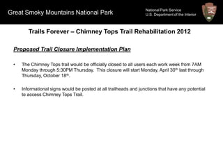 National Park Service
Great Smoky Mountains National Park                               U.S. Department of the Interior



        Trails Forever – Chimney Tops Trail Rehabilitation 2012

 Proposed Trail Closure Implementation Plan

 •   The Chimney Tops trail would be officially closed to all users each work week from 7AM
     Monday through 5:30PM Thursday. This closure will start Monday, April 30 th last through
     Thursday, October 18th.

 •   Informational signs would be posted at all trailheads and junctions that have any potential
     to access Chimney Tops Trail.
 