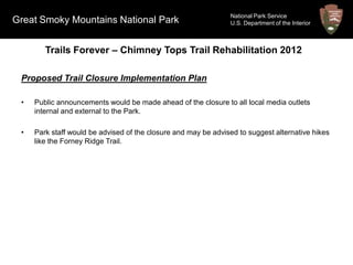 National Park Service
Great Smoky Mountains National Park                             U.S. Department of the Interior



        Trails Forever – Chimney Tops Trail Rehabilitation 2012

 Proposed Trail Closure Implementation Plan

 •   Public announcements would be made ahead of the closure to all local media outlets
     internal and external to the Park.

 •   Park staff would be advised of the closure and may be advised to suggest alternative hikes
     like the Forney Ridge Trail.
 