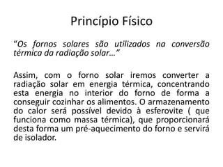 Princípio Físico“Os fornos solares são utilizados na conversão térmica da radiação solar…”Assim, com o forno solar iremos converter a radiação solar em energia térmica, concentrando esta energia no interior do forno de forma a conseguir cozinhar os alimentos. O armazenamento do calor será possível devido à esferovite ( que funciona como massa térmica), que proporcionará desta forma um pré-aquecimento do forno e servirá de isolador.
