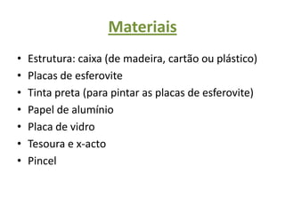 Materiais Estrutura: caixa (de madeira, cartão ou plástico)Placas de esferoviteTinta preta (para pintar as placas de esferovite)Papel de alumínioPlaca de vidroTesoura e x-actoPincel 