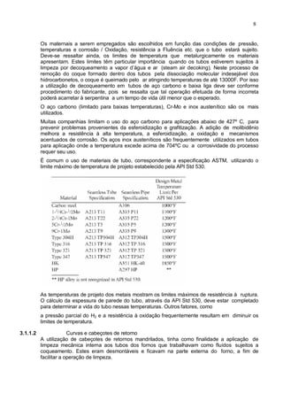 8
Os maternais a serem empregados são escolhidos em função das condições de pressão,
temperaturas e corrosão / Oxidação, resistência a Fluência etc. que o tubo estará sujeito.
Deve-se ressaltar ainda, os limites de temperatura que metalurgicamente os materiais
apresentam. Estes limites têm particular importância quando os tubos estiverem sujeitos à
limpeza por decoqueamento a vapor d’água e ar (steam air decoking). Neste processo de
remoção do coque formado dentro dos tubos pela dissociação molecular indesejável dos
hidrocarbonetos, o coque é queimado pelo ar atingindo temperaturas de até 13000F. Por isso
a utilização de decoqueamento em tubos de aço carbono e baixa liga deve ser conforme
procedimento do fabricante, pois se ressalta que tal operação efetuada de forma incorreta
poderá acarretar à serpentina a um tempo de vida útil menor que o esperado.
O aço carbono (limitado para baixas temperaturas), Cr-Mo e inox austenítico são os mais
utilizados.
Muitas companhias limitam o uso do aço carbono para aplicações abaixo de 427º C, para
prevenir problemas provenientes da esferoidização e grafitização. A adição de molibidênio
melhora a resistência à alta temperatura, a esferoidização, a oxidação e mecanismos
acentuados de corrosão. Os aços inox austeníticos são frequentemente utilizados em tubos
para aplicação onde a temperatura excede acima de 704ºC ou a corrosividade do processo
requer seu uso.
É comum o uso de materiais de tubo, correspondente a especificação ASTM, utilizando o
limite máximo de temperatura de projeto estabelecido pela API Std 530.
As temperaturas de projeto dos metais mostram os limites máximos de resistência à ruptura.
O cálculo da espessura de parede do tubo, através da API Std 530, deve estar completado
para determinar a vida do tubo nessas temperaturas. Outros fatores, como
a pressão parcial do H2 e a resistência à oxidação frequentemente resultam em diminuir os
limites de temperatura.
3.1.1.2 Curvas e cabeçotes de retorno
A utilização de cabeçotes de retornos mandrilados, tinha como finalidade a aplicação de
limpeza mecânica interna aos tubos dos fornos que trabalhavam como fluídos sujeitos a
coqueamento. Estes eram desmontáveis e ficavam na parte externa do forno, a fim de
facilitar a operação de limpeza.
 