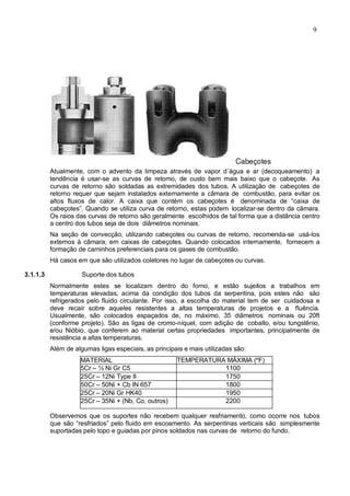9
Atualmente, com o advento da limpeza através de vapor d´água e ar (decoqueamento) a
tendência é usar-se as curvas de retomo, de custo bem mais baixo que o cabeçote. As
curvas de retorno são soldadas as extremidades dos tubos. A utilização de cabeçotes de
retorno requer que sejam instalados externamente a câmara de combustão, para evitar os
altos fluxos de calor. A caixa que contém os cabeçotes é denominada de “caixa de
cabeçotes”. Quando se utiliza curva de retorno, estas podem localizar-se dentro da câmara.
Os raios das curvas de retorno são geralmente escolhidos de tal forma que a distância centro
a centro dos tubos seja de dois diâmetros nominais.
Na seção de convecção, utilizando cabeçotes ou curvas de retorno, recomenda-se usá-los
externos à câmara, em caixas de cabeçotes. Quando colocados internamente, fornecem a
formação de caminhos preferenciais para os gases de combustão.
Há casos em que são utilizados coletores no lugar de cabeçotes ou curvas.
3.1.1.3 Suporte dos tubos
Normalmente estes se localizam dentro do forno, e estão sujeitos a trabalhos em
temperaturas elevadas, acima da condição dos tubos da serpentina, pois estes não são
refrigerados pelo fluido circulante. Por isso, a escolha do material tem de ser cuidadosa e
deve recair sobre aqueles resistentes a altas temperaturas de projetos e a fluência.
Usualmente, são colocados espaçados de, no máximo, 35 diâmetros nominais ou 20ft
(conforme projeto). São as ligas de cromo-níquel, com adição de cobalto, e/ou tungstênio,
e/ou Nióbio, que conferem ao material certas propriedades importantes, principalmente de
resistência a altas temperaturas.
Além de algumas ligas especiais, as principais e mais utilizadas são:
MATERIAL TEMPERATURA MÁXIMA (ºF)
5Cr – ½ Ni Gr C5 1100
25Cr – 12Ni Type II 1750
50Cr – 50Ni + Cb IN 657 1800
25Cr – 20Ni Gr HK40 1950
25Cr – 35Ni + (Nb, Co, outros) 2200
Observemos que os suportes não recebem qualquer resfriamento, como ocorre nos tubos
que são “resfriados” pelo fluido em escoamento. As serpentinas verticais são simplesmente
suportadas pelo topo e guiadas por pinos soldados nas curvas de retorno do fundo.
 