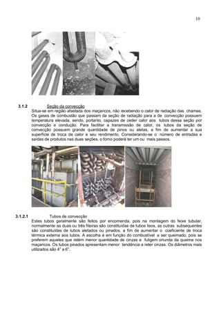 10
3.1.2 Seção da convecção
Situa-se em região afastada dos maçaricos, não recebendo o calor de radiação das chamas.
Os gases de combustão que passam da seção de radiação para a de convecção possuem
temperatura elevada, sendo, portanto, capazes de ceder calor aos tubos dessa seção por
convecção e condução. Para facilitar a transmissão de calor, os tubos da seção de
convecção possuem grande quantidade de pinos ou aletas, a fim de aumentar a sua
superfície de troca de calor e seu rendimento. Considerando-se o número de entradas e
saídas de produtos nas duas seções, o forno poderá ter um ou mais passos.
3.1.2.1 Tubos de convecção
Estes tubos geralmente são feitos por encomenda, pois na montagem do feixe tubular,
normalmente as duas ou três fileiras são constituídas de tubos lisos, as outras subsequentes
são constituídas de tubos aletados ou pinados, a fim de aumentar o coeficiente de troca
térmica externa aos tubos. A escolha é em função do combustível a ser queimado, pois se
preferem aqueles que retém menor quantidade de cinzas e fuligem oriunda da queima nos
maçaricos. Os tubos pinados apresentam menor tendência a reter cinzas. Os diâmetros mais
utilizados são 4” a 6”.
 