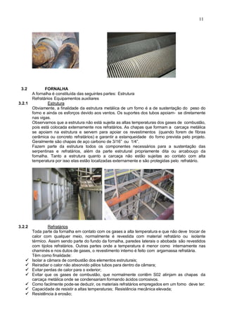 11
3.2 FORNALHA
A fornalha é constituída das seguintes partes: Estrutura
Refratários Equipamentos auxiliares
3.2.1 Estrutura
Obviamente, a finalidade da estrutura metálica de um forno é a de sustentação do peso do
forno e ainda os esforços devido aos ventos. Os suportes dos tubos apoiam- se diretamente
nas vigas.
Observamos que a estrutura não está sujeita as altas temperaturas dos gases de combustão,
pois está colocada externamente nos refratários. As chapas que formam a carcaça metálica
se apoiam na estrutura e servem para apoiar os revestimentos (quando forem de fibras
cerâmica ou concreto refratários) e garantir a estanqueidade do forno prevista pelo projeto.
Geralmente são chapas de aço carbono de 3/16” ou 1/4”.
Fazem parte da estrutura todos os componentes necessários para a sustentação das
serpentinas e refratários, além da parte estrutural propriamente dita ou arcabouço da
fornalha. Tanto a estrutura quanto a carcaça não estão sujeitas ao contato com alta
temperatura por isso elas estão localizadas externamente e são protegidas pelo refratário.
3.2.2 Refratários
Toda parte da fornalha em contato com os gases a alta temperatura e que não deve trocar de
calor com qualquer meio, normalmente é revestida com material refratário ou isolante
térmico. Assim sendo parte do fundo da fornalha, paredes laterais o abobada são revestidos
com tijolos refratários. Outras partes onde a temperatura é menor como internamente nas
chaminés e nos dutos de gases, o revestimento interno é feito com argamassa refratária.
Têm como finalidade:
 Isolar a câmara de combustão dos elementos estruturais;
 Reiradiar o calor não absorvido pêlos tubos para dentro da câmara;
 Evitar perdas de calor para o exterior;
 Evitar que os gases de combustão, que normalmente contêm S02 atinjam as chapas da
carcaça metálica onde se condensariam formando ácidos corrosivos.
 Como facilmente pode-se deduzir, os materiais refratários empregados em um forno deve ter:
 Capacidade de resistir a altas temperaturas; Resistência mecânica elevada;
 Resistência à erosão;
 