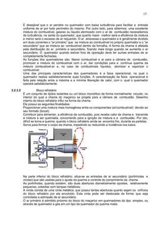13
É desejável que o ar penetre no queimador com baixa turbulência para facilitar a entrada
uniforme de ar por todo perímetro do mesmo. Por outro lado, para obtermos uma excelente
mistura do combustível, gasoso ou liquido atomizado com o ar de combustão necessitamos
de turbulência, na saída do queimador, que quanto maior melhor será a eficiência da mistura
e menor será o excesso de ar requerido. O ar atravessa o queimador e é geralmente dividido
em duas correntes o “ar primário” que se mistura ao combustível no próprio queimador e o “ar
secundário” que se mistura ao combustível dentro da fornalha. A forma da chama é afetada
pela distribuição do ar primário e secundário, ficando mais longa quando se aumenta o ar
secundário, O queimador quando estiver fora de operação deve ter sumas entradas de ar
completamente fechadas.
As funções dos queimadores são: liberar combustível e ar para a câmara de combustão,
promover a mistura do combustível com o ar, dar condições para a contínua queima da
mistura combustível-ar e, no caso de combustíveis líquidos, atomizar e vaporizar o
combustível.
Uma das principais características dos queimadores é a faixa operacional, na qual o
queimador realiza satisfatoriamente suas funções. A caracterização da faixa operacional é
feita pela relação entre a máxima e a mínima liberação de calor, com o qual o queimador
operará satisfatoriamente.
3.2.3.2 Bloco refratário
É um conjunto de tijolos isolantes ou um bloco monolítico de forma normalmente circular, no
interior do qual a chama do maçarico se projeta para a câmara de combustão. Desenho
interno do bloco refratário influi na forma da chama.
Ele possui as seguintes finalidades:
Proporcionar uma mistura mais homogênea entre os componentes (ar/combustível) devido ao
seu formato (bocal);
Contribuir para alimentar, a eficiência da combustão, pois recebe calor da chama e transmite
à mistura a ser queimada, concorrendo para a ignição da mistura e a combustão. Por isto,
difícil se torna a queima, quando o bloco refratário ainda se encontra frio, durante as partidas.
Serve para formar o corpo da chama, impedindo ou reduzindo a incidência nos tubos.
Na parte inferior do bloco refratário, situa-se as entradas de ar secundário (portinholas e
virolas) que são usadas para o ajuste da queima e controle do comprimento da chama.
As portinholas, quando existem, são duas aberturas diametralmente opostas, relativamente
pequenas, cobertas com tampas metálicas;
A virola consta de uma cinta metálica, que possui tantas aberturas quanto sejam os orifícios
do bloco refratário por ela envolvido. Esta cinta pode ser deslocada de forma que seja
controlada a admissão de ar secundário.
O ar primário é admitido próximo do bloco do maçarico em queimadores do tipo simples, ou
através de queimador a gás em um tipo de queimador de queima mista.
 