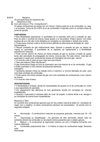 14
3.2.3.3 Maçarico
Os principais tipos de maçaricos são:
a) Maçaricos a Gás
b) Com pré-mistura (“ Pre—mixing Burner”)
Os gases combustíveis ao passar por um Venturi, mistura parte do ar de combustão, ou seja,
o ar primário. Cerca de 50 a 60% do ar de combustão é inspirado como ar primário antes do
ponto de ignição,
VANTAGENS:
 Boa flexibilidade operacional. A quantidade de ar aspirado varia com a pressão do gás.
Para se obter o controle da chama, basta ajustar o ar secundário. Podem operar com baixo
excesso de ar e não são muito afetados por variações na velocidade e direção dos ventos.
 Proporciona chamas curtas e de forma bem definida às altas taxas de liberação de calor.
Desvantagens:
 Requer pressões de gás relativamente altas. Quando a pressão de gás cai abaixo de
10psig no queimador, a quantidade de ar aspirado cai rapidamente e a flexibilidade
operacional é reduzida.
 Pode ocorrer retorno de chama por baixa pressão de gás ou quando a fração de gases
tendo alta velocidade de propagação da chama, toma-se alta. Por este motivo, este tipo de
queimador é usado para combustíveis pobres em hidrogênio tal como gás natural.
 O nível de ruído é maior do que o tipo sem pré-mistura.
 Sem pré-mistura (“Raw Gás Burner”)
O gás combustível chega ao bico do queimador sem pré-mistura do ar de combustão. O gás
é então queimado no bico através de pequenas aberturas.
Vantagens:
 Apresenta elevado índice da relação entre a máxima e a mínima liberação de calor para
uma dada condição de combustão.
 Pode operar com baixa pressão de gás com uma variedade de combustíveis e sem retorno
da chama.
 O nível de ruído é baixo.
DESVANTAGENS:
 A flexibilidade é limitada, devido às necessidades de ajustes no ar de combustão ao variar
a sua capacidade de operação.
 Um alargamento das aberturas do bico geralmente resulta em condições de chamas
insatisfatórias.
 Quando o queimador é colocado além do nível de projeto, a chama tende a se alongar e
as condições da chama ficam insatisfatórias.
Maçaricos a Óleo
Ao contrário dos combustíveis gasosos que em seu estado natural já estão em condições de
reagir com o oxigênio, os óleos combustíveis precisam ser processados, de acordo com os
seguintes estágios:
 Atomização - O combustível é reduzido às pequenas gotículas, menores que 10 – 50
micras.
 Vaporização ou Gaseificação - As gotículas de óleo atomizado retiram calor da
ambiente câmara de combustão ou da própria chama passando para o estado gasoso.
 Mistura — O combustível, já vaporizado mistura—se com o Oxigênio formando uma
mistura inflamável.
 Combustão propriamente dita — A mistura ar-vapor de combustível reage, liberando
calor.
Atomização
 