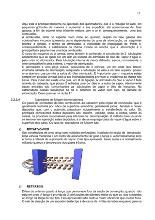 15
Aqui está o principal problema na operação dos queimadores, que é a redução do óleo em
pequenas gotículas de maneira a aumentar a sua superfície, até aproximar-se da fase
gasosa, a fim de ocorrer uma eficiente mistura com o ar e, consequentemente, uma boa
combustão.
A combustão, tanto no aspecto físico como no químico, reação na fase gasosa dos
combustíveis viscosos apresenta como dependentes do grau de atomização, os seguintes
fatores: a ignição, o tempo de combustão, a velocidade de propagação da frente e,
consequentemente, a estabilidade da chama. Donde se conclui, que a atomização é o
principal fator para termos uma boa combustão.
O corpo do maçarico ou a caneta, como também é conhecido, é constituído de 2 tubulações
concêntricas que se ligam por um lado ao sistema de admissão de óleo de vapor d’água e,
pelo outro ao atomizador. Pela tubulação interna de menor diâmetro escoa, normalmente, o
óleo combustível e pela externa, o vapor de atomização.
O atomizador é uma peça cúbica, possuidora de 4 orifícios, um em cada face lateral,
chamada câmara de atomização, rosqueada a tubulação de óleo e na face superior possui
uma abertura que permite a saída do óleo atomizado. É importante que o maçarico esteja
sempre em posição vertical, pois a sua inclinação poderá provocar a incidência de chama nos
tubos. Para evitar isto existe uma guia, um tê de ligação. A admissão do óleo e vapor é feita
através do cabeçote, que possui 2 entradas uma de óleo e. a outra de vapor, internamente
essas entradas são comunicantes às tubulações de vapor e óleo de maçarico. Na
extremidade dessas tubulações se dá o encontro do vapor com óleo, na câmara de
atomização. Deve queimar na razão 1:1.
3.2.3.4 Sopradores de fuligem (ramonadores)
Os gases de combustão do óleo combustível, ao passarem pela região de convecção, que é
geralmente formada por tubos de superfície estendida, geralmente pinos, tendem a deixar
depósitos que, com o acúmulo, prejudicam notavelmente a transferência do calor. Os
principais constituintes destes depósitos são: enxofre, vanádio, sódio, e cinzas, sendo as
cinzas, os principais responsáveis pela alta taxa de decomposição. O método mais usual de
se remover em operação estes depósitos, é o de se empregar jatos de vapor d’água sobre a
superfície dos tubos. Os tipos de sopradores de fuligem são:
a) ROTATIVO-FIXO
São constituídos de uma lança com múltiplas perfurações, instalada na seção de convecção.
Uma válvula mecânica e um motor de acionamento faz girar a lança e automaticamente abre
e fecha a válvula de suprimento de vapor. Este tipo apresenta baixo custo e é normalmente
utilizado quando a temperatura dos gases é baixa.
b) RETRATEIS
Difere do anterior quanto à lança que permanece fora da seção de convecção, quando não
está em urso. A lança é provida de 2 perfurações de diâmetro maior do que as das existentes
ao longo da lança do tipo fixo. Eles apresentam alto custo e maior eficiência que os dos fixos.
O raio de atuação de um soprador deste tipo é de cerca de 4 filas de tubos enquanto para os
 