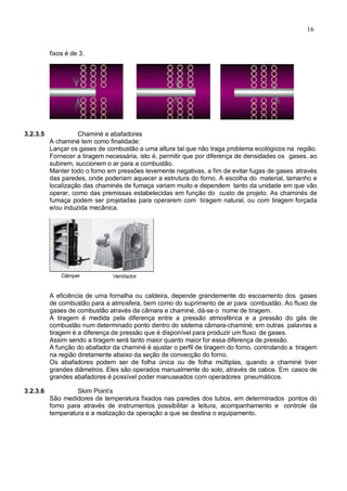 16
fixos é de 3.
3.2.3.5 Chaminé e abafadores
A chaminé tem como finalidade:
Lançar os gases de combustão a uma altura tal que não traga problema ecológicos na região.
Fornecer a tiragem necessária, isto é, permitir que por diferença de densidades os gases, ao
subirem, succionem o ar para a combustão.
Manter todo o forno em pressões levemente negativas, a fim de evitar fugas de gases através
das paredes, onde poderiam aquecer a estrutura do forno. A escolha do material, tamanho e
localização das chaminés de fumaça variam muito e dependem tanto da unidade em que vão
operar, como das premissas estabelecidas em função do custo de projeto. As chaminés de
fumaça podem ser projetadas para operarem com tiragem natural, ou com tiragem forçada
e/ou induzida mecânica.
A eficiência de uma fornalha ou caldeira, depende grandemente do escoamento dos gases
de combustão para a atmosfera, bem como do suprimento de ar para combustão. Ao fluxo de
gases de combustão através da câmara e chaminé, dá-se o nome de tiragem.
A tiragem é medida pela diferença entre a pressão atmosférica e a pressão do gás de
combustão num determinado ponto dentro do sistema câmara-chaminé; em outras palavras a
tiragem é a diferença de pressão que é disponível para produzir um fluxo de gases.
Assim sendo a tiragem será tanto maior quanto maior for essa diferença de pressão.
A função do abafador da chaminé é ajustar o perfil de tiragem do forno, controlando a tiragem
na região diretamente abaixo da seção de convecção do forno.
Os abafadores podem ser de folha única ou de folha múltiplas, quando a chaminé tiver
grandes diâmetros. Eles são operados manualmente do solo, através de cabos. Em casos de
grandes abafadores é possível poder manuseados com operadores pneumáticos.
3.2.3.6 Skim Point’s
São medidores de temperatura fixados nas paredes dos tubos, em determinados pontos do
forno para através de instrumentos possibilitar a leitura, acompanhamento e controle da
temperatura e a realização da operação a que se destina o equipamento.
 