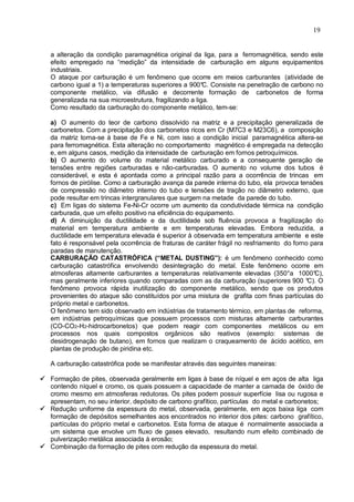 19
a alteração da condição paramagnética original da liga, para a ferromagnética, sendo este
efeito empregado na “medição” da intensidade de carburação em alguns equipamentos
industriais.
O ataque por carburação é um fenômeno que ocorre em meios carburantes (atividade de
carbono igual a 1) a temperaturas superiores a 900°C. Consiste na penetração de carbono no
componente metálico, via difusão e decorrente formação de carbonetos de forma
generalizada na sua microestrutura, fragilizando a liga.
Como resultado da carburação do componente metálico, tem-se:
a) O aumento do teor de carbono dissolvido na matriz e a precipitação generalizada de
carbonetos. Com a precipitação dos carbonetos ricos em Cr (M7C3 e M23C6), a composição
da matriz torna-se à base de Fe e Ni, com isso a condição inicial paramagnética altera-se
para ferromagnética. Esta alteração no comportamento magnético é empregada na detecção
e, em alguns casos, medição da intensidade de carburação em fornos petroquímicos.
b) O aumento do volume do material metálico carburado e a consequente geração de
tensões entre regiões carburadas e não-carburadas. O aumento no volume dos tubos é
considerável, e esta é apontada como a principal razão para a ocorrência de trincas em
fornos de pirólise. Como a carburação avança da parede interna do tubo, ela provoca tensões
de compressão no diâmetro interno do tubo e tensões de tração no diâmetro externo, que
pode resultar em trincas intergranulares que surgem na metade da parede do tubo.
c) Em ligas do sistema Fe-Ni-Cr ocorre um aumento da condutividade térmica na condição
carburada, que um efeito positivo na eficiência do equipamento.
d) A diminuição da ductilidade e da ductilidade sob fluência provoca a fragilização do
material em temperatura ambiente e em temperaturas elevadas. Embora reduzida, a
ductilidade em temperatura elevada é superior à observada em temperatura ambiente e este
fato é responsável pela ocorrência de fraturas de caráter frágil no resfriamento do forno para
paradas de manutenção.
CARBURAÇÃO CATASTRÓFICA (“METAL DUSTING”): é um fenômeno conhecido como
carburação catastrófica envolvendo desintegração do metal. Este fenômeno ocorre em
atmosferas altamente carburantes a temperaturas relativamente elevadas (350°a 1000°C),
mas geralmente inferiores quando comparadas com as da carburação (superiores 900 °C). O
fenômeno provoca rápida inutilização do componente metálico, sendo que os produtos
provenientes do ataque são constituídos por uma mistura de grafita com finas partículas do
próprio metal e carbonetos.
O fenômeno tem sido observado em indústrias de tratamento térmico, em plantas de reforma,
em indústrias petroquímicas que possuem processos com misturas altamente carburantes
(CO-CO2-H2-hidrocarbonetos) que podem reagir com componentes metálicos ou em
processos nos quais compostos orgânicos são reativos (exemplo: sistemas de
desidrogenação de butano), em fornos que realizam o craqueamento de ácido acético, em
plantas de produção de piridina etc.
A carburação catastrófica pode se manifestar através das seguintes maneiras:
 Formação de pites, observada geralmente em ligas à base de níquel e em aços de alta liga
contendo níquel e cromo, os quais possuem a capacidade de manter a camada de óxido de
cromo mesmo em atmosferas redutoras. Os pites podem possuir superfície lisa ou rugosa e
apresentam, no seu interior, depósito de carbono grafítico, partículas do metal e carbonetos;
 Redução uniforme da espessura do metal, observada, geralmente, em aços baixa liga com
formação de depósitos semelhantes aos encontrados no interior dos pites: carbono grafítico,
partículas do próprio metal e carbonetos. Esta forma de ataque é normalmente associada a
um sistema que envolve um fluxo de gases elevado, resultando num efeito combinado de
pulverização metálica associada à erosão;
 Combinação da formação de pites com redução da espessura do metal.
 