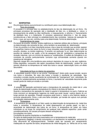 20
5.2 SERPENTINA
Os principais fatores que promovem ou contribuem para a sua deterioração são: .
5.2.1 Tipos de processo
O processo é o principal fator no estabelecimento do tipo de deterioração de um forno. Os
principais processos de operação são a destilação de óleo cru, a destilação a vácuo, o
processamento de asfalto ou óleo lubrificante, o craqueamento, a reforma, o fracionamento
de destilado leve, e o tratamento. O processo operacional determina o tipo de carga,
constituindo-se o fator principal no estabelecimento das condições básicas de operação do
forno, o que, por sua vez, contribui para uma determinada forma de deterioração.
5.2.2 Características da carga:
Os teores de enxofre, cloretos, ácidos orgânicos ou materiais sólidos são os fatores principais
na determinação não somente do tipo, como também na severidade da deterioração.
O teor do enxofre é um fator importante porque o tipo e taxa de corrosão que se pode esperar
na superfície interna dos tubos do forno e suas conexões varia grandemente com o teor de
enxofre, cloretos, ou ácidos orgânicos. O enxofre, em particular, é um fator determinante na
escolha de material a ser usado, a fim de assegurar vida útil satisfatória e campanhas de
duração máximas, com um mínimo de reparos ou substituições. O sulfeto de hidrogênio é um
composto de enxofre particularmente corrosivo cuja corrosividade aumenta quando em
presença de hidrogênio.
Algumas cargas têm uma tendência para produzir depósitos do coque ou de sais orgânicos.
Esses depósitos, conquanto não sejam causadores direto de deterioração, podem ter uma
grande influência na temperatura de metal dos tubos e causar deterioração como um efeito
secundário.
5.2.3 Velocidade de fluxo no interior da serpentina
A velocidade quando crítica ou se ocorrer “impingement” direto pode causar erosão severa
nos tubos e conexões. No caso dos tubos, a erosão é resultante da velocidade. Nas
conexões a erosão resulta usualmente da combinação de “impingement” com velocidade. Se
a carga for substancialmente aumentada no forno, o aumento da velocidade decorrente pode
causar perda de metal por erosão e corrosão.
5.2.4 Pressão
A pressão de operação permissível para a temperatura de operação do metal não é uma
causa de deterioração quando a temperatura for inferior à da faixa de fluência.
Quando a temperatura de operação do metal é superior à temperatura na qual a fluência se
inicia ocorrerá um alongamento vagaroso do metal que pode causar ruptura depois do um
longo período de operação. Pressão excessiva pode levar o metal a uma fluência rápida e
provocar abaulamento, trinca, e até uma falha completa por tensão de ruptura num período
de operação relativamente curto.
5.2.5 Temperatura
A temperatura de operação é um fator usado na determinação da temperatura do metal dos
tubos e conexões. A temperatura do metal desempenha um grande papel no tipo e
severidade da deterioração dos tubos de um forno. A temperatura do metal em tubos
individuais ou ao longo do comprimento de qualquer tubo radiante específico pode variar
consideravelmente. As causas principais dessas variações são:
Incrustações nos tubos;
Condições de queima impróprias ou insatisfatórias.
Os tipos de deterioração dos tubos associados com a temperatura do metal são:
a) Vergamento (Sagging): é devido comumente a um decréscimo na resistência estrutural do
tubo decorrente de superaquecimento. Também pode ser causado por escapamento
inadequado de suportes de tubos, temperaturas de metal desiguais, ou falhas de um ou mais
 