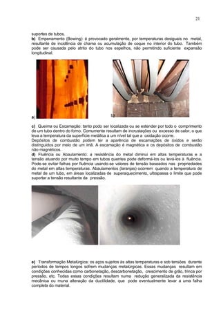 21
suportes de tubos.
b) Empenamento (Bowing): é provocado geralmente, por temperaturas desiguais no metal,
resultante de incidência de chama ou acumulação de coque no interior do tubo. Também
pode ser causada pelo atrito do tubo nos espelhos, não permitindo suficiente expansão
longitudinal.
a) b)
c) Queima ou Escamação: tanto podo ser localizada ou se estender por todo o comprimento
de um tubo dentro do forno. Comumente resultam de incrustações ou excesso de calor, o que
leva a temperatura da superfície metálica a um nível tal que a oxidação ocorre.
Depósitos de combustão podem ter a aparência de escamações de óxidos e serão
distinguidos por meio de um imã. A escamação é magnética e os depósitos de combustão
não magnéticos.
d) Fluência ou Abaulamento: a resistência do metal diminui em altas temperaturas e a
tensão atuando por muito tempo em tubos quentes pode deformá-los ou levá-los à fluência.
Pode-se evitar falhas por fluência usando-se valores de tensão baseados nas propriedades
do metal em altas temperaturas. Abaulamentos (laranjas) ocorrem quando a temperatura de
metal de um tubo, em áreas localizadas de superaquecimento, ultrapassa o limite que pode
suportar a tensão resultante da pressão.
e) Transformação Metalúrgica: os aços sujeitos às altas temperaturas e sob tensões durante
períodos de tempos longos sofrem mudanças metalúrgicas. Essas mudanças resultam em
condições conhecidas como carbonetação, descarbonetação, crescimento de grão, trinca por
pressão, etc. Todas essas condições resultam numa redução generalizada da resistência
mecânica ou muna alteração da ductilidade, que pode eventualmente levar a uma falha
completa do material.
 