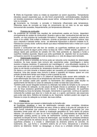 22
f) Efeito de Expansão: todos os metais se expandem ao serem aquecidos. Temperaturas
elevadas causam expansões que, se não forem propriamente contrabalançadas, resultarão
em tensões excessivas e suficientes para causar sérios enfraquecimento e deformações no
tubo ou conexão.
g) Incremento na Corrosão: a corrosão é fortemente influenciada pela temperatura.
Diferentes taxas de corrosão ao longo do comprimento de um tubo ou da sua seção
transversal são causadas, frequentemente, por temperaturas diferentes.
5.2.6 Produtos de combustão
Os problemas de corrosão que resultam de combustíveis usados em fornos, dependem
principalmente do caráter do combustível. Quando o gás ou óleo combustível tem alto teor de
enxofre, um dos produtos da combustão formados e depositados na superfície externa dos
tubos é um sulfato. Este sulfato é inofensivo durante os períodos de operação; todavia, logo
que o depósito é deixado esfriar, torna- se altamente higroscópio e absorve umidade no ar,
hidroliza-se e produz ácido sulfúrico diluído que ataca imediatamente todo o metal com o qual
entra em contato.
Quando o combustível tem alto teor de vanádio, as superfícies metálicas que operam à
temperatura acima de algum ponto crítico na faixa de 1200 a 14000F estarão sujeitos a um
ataque rápido pelo pentóxido de vanádio (V2 O5). Este pentóxido se deposita e funde a
superfície metálica aquecida. Depois que certa quantidade de depósito tiver se acumulado,
começará a escorrer da superfície onde se depositou e o ciclo de ataque será reiniciado.
5.2.7 Deterioração mecânica
A vida útil de tubos e conexões de fornos pode ser reduzida como resultado de deterioração
mecânica. As duas causas mais comuns são vazamentos pelas mandrilagens e danos
durante a limpeza mecânica. O vazamento por mandrilagem é uma dificuldade mecânica. A
sua causa pode ser um procedimento incorreto ou imperícia durante a instalação original dos
tubos ou ser devido a aumentos de temperatura durante a operação.
Os danos a um tubo durante a limpeza podem ser causados por procedimento incorreto ou
imperícia. Uma das causas mais comuns é deixar o aparelho de limpeza operar em uma
posição durante tanto tempo que chega a cortar a parede do tubo.
A remoção de coque com vapor e ar (steam-air decoking) pode causar séria oxidação ou
outra deterioração dos tubos se as temperaturas não forem cuidadosamente controladas.
Força em excesso usada pelo operário no fechamento dos cabeçotes pode resultar no
aparecimento de fraturas no corpo do cabeçote ou então na base das suas orelhas.
Também pode causar desgaste excessivo ou distorção nas sedes do tampão ou da curva em
“U”, nas orelhas do cabeçote, ou das peças de fixação (travas ou parafusos de cabeça). O
uso de força excessiva geralmente ocorre devido à limpeza inadequada de superfícies
esmerilhadas ou troca de tampões. Educação, treinamento e supervisão contínua do operário
indicando-lhe cuidado que deve ter o modo de usar, e o aperto permissível, são essenciais
para evitar este dano. Defeitos de fundição ou de forjamento também podem dar origem às
fraturas no corpo do cabeçote ou na base das suas orelhas.
5.3 FORNALHA
Os principais fatores que causam a deterioração na fornalha são:
a) Condições climáticas: a taxa de deterioração cansada pelas condições climáticas
dependerá grandemente da atmosfera ser seca, úmida ou salina, e do grau de poluição do ar
pelos fumos industriais que podem ser corrosivos. A deterioração provocada por uma
atmosfera úmida pode não ser devida à localização geográfica do forno dentro da própria
refinaria. Um exemplo é o caso de um forno localizado nas proximidades de depósitos de
refrigeração (cooling ponds) ou torres de resfriamento (cooling towers) com os ventos
soprando na direção do forno. Os tipos de deterioração que resultam de condições climáticas
são: o enferrujamento da estrutura de aço exposta ou não pintada; a deterioração geral de
superfícies pintadas; e a erosão e deterioração da alvenaria externa do concreto, do
isolamento, etc., que forma o envoltório externo de um forno. Deixando-se o envoltório
externo se deteriorar, fender ou desagregar, a chuva ou a umidade entrará por essas
 