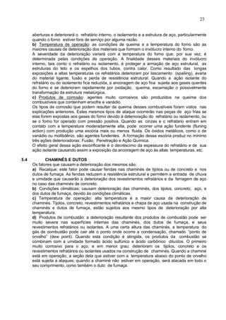 23
aberturas e deteriorará o refratário interno, o isolamento e a estrutura de aço, particularmente
quando o forno estiver fora de serviço por alguma razão.
b) Temperatura de operação: as condições de queima e a temperatura do forno são as
maiores causas de deterioração dos materiais que formam o invólucro interno do forno.
A severidade da deterioração variará com a temperatura do forno que, por sua vez, é
determinada pelas condições de operação. A finalidade desses materiais do invólucro
interno, tais conto o refratário ou isolamento, é proteger a armação de aço estrutural, as
estruturas do teto e os espelhos dos tubos, contra calor. Como resultado das longas
exposições a altas temperaturas os refratários deterioram por Iascamento (spaliing), avaria
do material ligante, fusão e perda de resistência estrutural. Quando a ação isolante do
refratário ou do isolamento fica reduzida, a ancoragem de aço fica sujeita aos gases quentes
do forno e se deterioram rapidamente por oxidação, queima, escamação o possivelmente
transformação da estrutura metalúrgica.
c) Produtos de corrosão: agentes muito corrosivos são produzidos na queima dos
combustíveis que contenham enxofre e vanádio.
Os tipos de corrosão que podem resultar da queima desses combustíveis foram vistos nas
explicações anteriores. Estes mesmos tipos de ataque ocorrerão nas peças de aço frias se
elas forem expostas aos gases do forno devido à deterioração do refratário ou isolamento, ou
se o forno for operado com pressão positiva. Quando as cinzas e o refratário entram em
contato com a temperatura moderadamente alta, pode ocorrer uma ação fundente (fluning
action) com produção uma escória mais ou menos fluida. Os óxidos metálicos, como o de
vanádio ou molibdênio, são agentes fundentes. A formação dessa escória produz no mínimo
três ações deterioradoras: Fusão; Penetração e Ação Química.
O efeito geral dessa ação escorificante é o decréscimo da espessura do refratário e de sua
ação isolante causando assim a exposição da ancoragem de aço às altas temperaturas, etc.
5.4 CHAMINÉS E DUTOS
Os fatores que causam a deterioração dos mesmos são:
a) Recalque: este fator pode causar fendas nas chaminés de tijolos ou de concreto e nos
dutos de fumaça. As fendas reduzem a resistência estrutural e permitem a entrada de chuva
e umidade que causarão a deterioração dos revestimentos refratários e da ferragem de aço
no caso das chaminés de concreto.
b) Condições climáticas: causam deterioração das chaminés, dos tijolos, concreto, aço, e
dos dutos de fumaça, devido ás condições climáticas.
c) Temperatura de operação: alta temperatura é a maior causa da deterioração de
chaminés. Tijolos, concreto, revestimentos refratários e chapa de aço usada na construção de
chaminés e dutos de fumaça, estão sujeitos aos mesmo tipos de deterioração por alta
temperatura.
d) Produtos de combustão: a deterioração resultante dos produtos de combustão pode ser
muito severa nas superfícies internas das chaminés, dos dutos de fumaça, e seus
revestimentos refratários ou isolantes. A uma certa altura das chaminés, a temperatura do
gás de combustão pode cair até o ponto onde ocorre a condensação, chamado “ponto de
orvalho” (dew point). Quando esta condição é atingida, os produtos da combustão se
combinam com a umidade formado ácido sulfúrico e ácido carbônico diluídos. O primeiro
muito corrosivo para o aço, e em menor grau: deterioram os tijolos, concreto e os
revestimentos refratários ou isolantes usados na construção de chaminés. Quando a chaminé
está em operação, a seção dela que estiver com a temperatura abaixo do ponto de orvalho
está sujeita a ataques; quando a chaminé não estiver em operação, será atacada em todo o
seu comprimento, como também o duto de fumaça.
 
