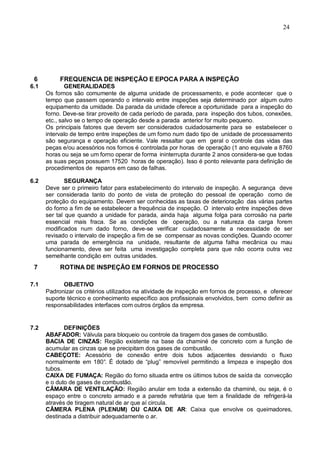 24
6 FREQUENCIA DE INSPEÇÃO E EPOCA PARA A INSPEÇÃO
6.1 GENERALIDADES
Os fornos são comumente de alguma unidade de processamento, e pode acontecer que o
tempo que passem operando o intervalo entre inspeções seja determinado por algum outro
equipamento da umidade. Da parada da unidade oferece a oportunidade para a inspeção do
forno. Deve-se tirar proveito de cada período de parada, para inspeção dos tubos, conexões,
etc., salvo se o tempo de operação desde a parada anterior for muito pequeno.
Os principais fatores que devem ser considerados cuidadosamente para se estabelecer o
intervalo de tempo entre inspeções de um forno num dado tipo de unidade de processamento
são segurança e operação eficiente. Vale ressaltar que em geral o controle das vidas das
peças e/ou acessórios nos fornos é controlada por horas de operação (1 ano equivale a 8760
horas ou seja se um forno operar de forma ininterrupta durante 2 anos considera-se que todas
as suas peças possuem 17520 horas de operação). Isso é ponto relevante para definição de
procedimentos de reparos em caso de falhas.
6.2 SEGURANÇA
Deve ser o primeiro fator para estabelecimento do intervalo de inspeção. A segurança deve
ser considerada tanto do ponto de vista de proteção do pessoal de operação como de
proteção do equipamento. Devem ser conhecidas as taxas de deterioração das várias partes
do forno a fim de se estabelecer a frequência de inspeção. O intervalo entre inspeções deve
ser tal que quando a unidade for parada, ainda haja alguma folga para corrosão na parte
essencial mais fraca. Se as condições de operação, ou a natureza da carga forem
modificados num dado forno, deve-se verificar cuidadosamente a necessidade de ser
revisado o intervalo de inspeção a fim de se compensar as novas condições. Quando ocorrer
uma parada de emergência na unidade, resultante de alguma falha mecânica ou mau
funcionamento, deve ser feita uma investigação completa para que não ocorra outra vez
semelhante condição em outras unidades.
7 ROTINA DE INSPEÇÃO EM FORNOS DE PROCESSO
7.1 OBJETIVO
Padronizar os critérios utilizados na atividade de inspeção em fornos de processo, e oferecer
suporte técnico e conhecimento específico aos profissionais envolvidos, bem como definir as
responsabilidades interfaces com outros órgãos da empresa.
7.2 DEFINIÇÕES
ABAFADOR: Válvula para bloqueio ou controle da tiragem dos gases de combustão.
BACIA DE CINZAS: Região existente na base da chaminé de concreto com a função de
acumular as cinzas que se precipitam dos gases de combustão.
CABEÇOTE: Acessório de conexão entre dois tubos adjacentes desviando o fluxo
normalmente em 180°. É dotado de “plug” removível permitindo a limpeza e inspeção dos
tubos.
CAIXA DE FUMAÇA: Região do forno situada entre os últimos tubos de saída da convecção
e o duto de gases de combustão.
CÂMARA DE VENTILAÇÃO: Região anular em toda a extensão da chaminé, ou seja, é o
espaço entre o concreto armado e a parede refratária que tem a finalidade de refrigerá-la
através de tiragem natural de ar que aí circula.
CÂMERA PLENA (PLENUM) OU CAIXA DE AR: Caixa que envolve os queimadores,
destinada a distribuir adequadamente o ar.
 