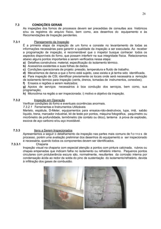 26
7.3 CONDIÇÕES GERAIS
As inspeções dos fornos de processos devem ser precedidas de consultas aos históricos
e/ou os registros do arquivo físico, bem como, aos desenhos do equipamento e às
Recomendações de Inspeção pendentes.
7.3.1 Planejamento da Inspeção
É a primeira etapa da inspeção de um forno e consiste no levantamento de todas as
informações necessárias para garantir a qualidade da inspeção a ser executada. Ao receber
a programação de inspeção, é recomendável que o inspetor busque conhecer todos os
aspectos disponíveis do forno, que possam interferir na sua integridade física. Relacionamos
abaixo alguns pontos importantes a serem verificados nessa etapa:
a) Detalhes construtivos: material, especificação do isolamento térmico.
b) Acessórios existentes e suas folhas de dados.
c) Condições operacionais de projeto: pressão, temperatura e fluido de trabalho.
d) Mecanismos de danos a que o forno está sujeito, caso exista e já tenha sido identificada.
e) Para inspeção de CSI, identificar previamente os locais onde será necessária a remoção
de isolamento térmico para inspeção (vents, drenos, tomadas de instrumentos, conexões);
f) Ensaios e regiões a serem realizados;
g) Apoios de serviços necessários à boa condução dos serviços, bem como, sua
programação;
h) Microclima na região a ser inspecionada; i) motivo e objetivo da inspeção.
7.3.2 Inspeção em Operação
Verificar condições do forno e eventuais ocorrências anormais.
7.3.2.1 Ferramentas e Instrumentos Utilizáveis
Martelo, espátula, D-Meter, equipamentos para ensaios-não-destrutivos, lupa, imã, sabão
líquido, trena, marcador industrial, kit de teste por pontos, máquina fotográfica, paquímetro ou
micrômetro de profundidade, termômetro (de contato ou ótico), lanterna à prova de explosão,
escova de aço carbono e/ou aço inoxidável.
7.3.3 Itens a Serem Inspecionados
Apresentamos a seguir o detalhamento da inspeção nas partes mais comuns de f o r n o s de
processo, porém uma avaliação preliminar dos desenhos do equipamento a ser inspecionado
é necessária, quando todos os componentes devem ser identificados.
7.3.3.1 Chaparia
Inspeção visual na chaparia com especial atenção a pontos com pintura calcinada, rubros ou
chapas empenadas que indicam falha no isolamento ou refratário interno. Pequenos pontos
circulares com protuberância escura são, normalmente, resultantes da corrosão interna por
condensação ácida ao redor da solda do pino de sustentação do isolamento/refratário, devida
à infiltração dos gases de combustão.
 