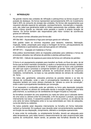 1
1 INTRODUÇÃO
Na grande maioria das unidades de refinação e petroquímica os fornos ocupam uma
posição de destaque. Os fornos representam aproximadamente 20% do investimento
total e 80% do consumo de energia das unidades. Os fornos são equipamentos que
requerem atenção especial da operação, acompanhamento, manutenção e inspeção,
pois, são neles que geralmente estão os limites operacionais das unidades, além de
serem críticos quando ao intervalo entre paradas e quanto à própria duração da
mesma. Os fornos também são responsáveis pelo maior número de ocorrências
graves em refinarias.
As principais normas utilizadas para fornos são:
API Std 560 – Aquecedores a fogo para serviços gerais em refinarias
Este padrão cobre os mínimos requisitos para desenho, materiais, fabricação,
inspeção, testes, preparação para carga e montagem de fornos, pré-aquecedores de
ar, ventiladores e queimadores, para serviços gerais em refinarias.
API RP 573 – Inspeção em Caldeiras e Fornos
Esta prática recomendada cobre as inspeções praticadas para caldeiras e fornos de
processos utilizados nas refinarias de petróleo e plantas petroquímicas.
API Std 530 – Cálculo de espessura para tubos de fornos em refinarias de petróleo
O forno é um equipamento projetado para transferir ao fluido um fluxo de calor, de tal
forma que se forem mantidas constantes a vazão e a temperatura de entrada, também
será constante a temperatura de saída. É necessário gerar no forno uma quantidade
de calor que supra o processo e compense também as perdas. Esse calor é gerado
pela queima de uma quantidade suficiente de combustível através de maçaricos
instalados, normalmente, na base ou nas paredes laterais da câmara de combustão
do forno.
Os tubos são, geralmente, colocados próximos às paredes laterais e ao teto da
câmara de combustão, onde o calor é principalmente transferido por radiação, e
dispostos também em outra câmara chamada de “câmara ou zona de convecção”,
onde o calor é principalmente transferido por convecção.
O ar necessário à combustão pode ser admitido no forno pela depressão (pressão
negativa) reinante na câmara de combustão devido à remoção (tiragem) natural feita
pela chaminé, ou auxiliada por de ventiladores de tiragem forçada ou induzida.
As fornalhas consistem de uma serpentina (ou mais) de tubos que é colocada dentro
de uma caixa ou câmara onde há combustão, a fim de aquecer o produto, que passa
internamente nos tubos. A serpentina poderá ser um tubo contínuo, ou constituída de
uma série de tubos interligados entre si na sua extremidade por meio de cabeçotes,
curva de retorno ou coletores.
Os tubos poderão estar dispostos internamente na fornalha em forma helicoidal,
vertical ou horizontal. Em qualquer caso deverão estar convenientemente suportados,
em função da sua disposição, comprimento, diâmetro e condições operacionais.
A caixa onde há combustão, ou simplesmente fornalha, deverá ser adequada para
altas temperaturas, pois nelas haverá o desenvolvimento de calor proporcionado pela
queima do combustível. Assim sendo, as paredes das fornalhas deverão ter alta
 