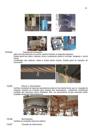 28
7.3.3.4.2 Suportes de Contrapeso
Além dos itens descritos em acima, verificar também os seguintes aspectos:
Estado geral dos cabos, roldanas, pinos e acessórios quanto à corrosão, desgaste e outros
danos;
Lubrificação das roldanas, cabos e outras partes móveis; Estado geral do indicador de
movimento.
7.3.3.5 Plenum e Queimadores
Verificar condições da caixa dos queimadores (plenum) da mesma forma que na inspeção da
chaparia. Quando da remoção para limpeza dos queimadores, inspecionar visualmente
condição dos maçaricos, bicos, refratários. Obs.: os queimadores de gás costumam sofrer
oxidação severa por alta temperatura.
7.3.3.6 Ramonadores
Verificar as condições físicas do sistema
7.3.3.7 Tomadas de instrumentos
 