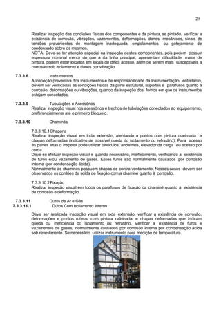 29
Realizar inspeção das condições físicas dos componentes e da pintura, se pintado, verificar a
existência de corrosão, vibrações, vazamentos, deformações, danos mecânicos, sinais de
tensões provenientes de montagem inadequada, empolamentos ou gotejamento de
condensado sobre os mesmos.
NOTA: Deve-se ter atenção especial na inspeção destes componentes, pois podem possuir
espessura nominal menor do que a da linha principal, apresentam dificuldade maior de
pintura, podem estar locados em locais de difícil acesso, além de serem mais susceptíveis a
corrosão sob isolamento e danos por vibração.
7.3.3.8 Instrumentos
A inspeção preventiva dos instrumentos é de responsabilidade da Instrumentação, entretanto,
devem ser verificadas as condições físicas da parte estrutural, suportes e parafusos quanto à
corrosão, deformações ou vibrações, quando da inspeção dos fornos em que os instrumentos
estejam conectados.
7.3.3.9 Tubulações e Acessórios
Realizar inspeção visual nos acessórios e trechos de tubulações conectados ao equipamento,
preferencialmente até o primeiro bloqueio.
7.3.3.10 Chaminés
7.3.3.10.1Chaparia
Realizar inspeção visual em toda extensão, atentando a pontos com pintura queimada e
chapas deformadas (indicativo de possível queda do isolamento ou refratário). Para acesso
às partes altas o inspetor pode utilizar binóculos, andaimes, elevador de carga ou acesso por
corda.
Deve-se efetuar inspeção visual e quando necessário, martelamento, verificando a existência
de furos e/ou vazamento de gases. Esses furos são normalmente causados por corrosão
interna (por condensação ácida).
Normalmente as chaminés possuem chapas de contra ventamento. Nesses casos devem ser
observados os cordões de solda de fixação com a chaminé quanto à corrosão.
7.3.3.10.2Fixação
Realizar inspeção visual em todos os parafusos de fixação da chaminé quanto à existência
de corrosão e deformação.
7.3.3.11 Dutos de Ar e Gás
7.3.3.11.1 Dutos Com Isolamento Interno
Deve ser realizada inspeção visual em toda extensão, verificar a existência de corrosão,
deformações e pontos rubros, com pintura calcinada e chapas deformadas que indicam
queda ou ineficiência do isolamento ou refratário. Verificar a existência de furos e
vazamentos de gases, normalmente causados por corrosão interna por condensação ácida
sob revestimento. Se necessário utilizar instrumento para medição de temperatura.
 