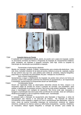 31
7.3.4 Inspeção Interna em Parada
É realizada com o equipamento parado, aberto, de acordo com o plano de inspeção contido
no documento normativo de Planos e Programas de Inspeção de Equipamentos Estáticos,
pode, entretanto, ser realizado a qualquer momento, caso haja avaria ou suspeita ou
intervenção de manutenção que possibilite a inspeção.
7.3.4.1 Ferramentas e Instrumentos utilizáveis
Martelo de inspeção, espátula, D-Meter, equipamentos para ensaios-não-destrutivos, lupa,
imã, trena, marcador industrial, kit de teste por pontos, lanterna à prova de explosão, escova
de aço carbono e/ou aço inox, saco plástico para coleta de amostras, máquina fotográfica,
paquímetro ou micrômetro de profundidade, fita para medição de circunferência
7.3.4.2 Itens a Serem Inspecionados
Apresentamos a seguir o detalhamento da inspeção nas partes mais comuns de fornos de
processo, porém uma avaliação preliminar dos desenhos do equipamento a ser inspecionado
é necessária, quando todos os componentes devem ser identificados.
7.3.4.3 Considerações Gerais
Devem ser registradas todas as observações relevantes através de fotos, croquis e se
necessária coleta de amostra de cinzas e produtos de corrosão, que possibilitem, após
análise, a identificação do processo corrosivo. Nos fornos onde existem cabeçotes, marcar os
plugs e mandrilagens com vestígios de vazamento. Nos fornos onde seja necessária a
lavagem e neutralização dos tubos para evitar ocorrências de corrosão, deve ser verificada a
eficiência da lavagem e o pH na superfície metálica após neutralização.
7.3.4.4 Inspeção de Abertura
É realizada após a liberação do equipamento pela Operação e Segurança, e antes da
desmontagem dos internos e da execução de limpeza. Na inspeção de abertura
normalmente é feito avaliação e registro do nível e características das deposições sobre os
tubos, sinais de queima incompleta (respingos de combustível), presença de objetos
estranhos, existência de internos caídos ou deformados (braçadeiras, suportes, refratários);
se necessário, efetuar registro fotográfico e remoção de amostra para análise de
 