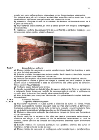 33
projeto, bem como, deformações ou existência de pontos de ocorrência de vazamentos.
Nas juntas de expansão fabricadas em aço inoxidável austenítico realizar ensaio com líquido
penetrante nas regiões dos corrugados onde haja suspeita de trincas.
d) Verificar as condições físicas e de acionamento dos sistemas de controle de vazão de ar
e gases de combustão;
e) Inspecionar as chapas laterais, do fundo e teto do plenum com relação a deformações e
empenamentos;
f) Inspecionar o sistema de preaquecimento de ar, verificando as condições físicas dos seus
componentes (caixas, cestos, selagem, chaparia).
7.3.4.7 Linhas Externas ao Forno
a) Efetuar medição de espessura em pontos predeterminados das linhas de entrada e saída
de carga; incluindo as conexões;
b) Executar, medição de espessura e teste de martelo das linhas de combustíveis, vapor de
abafamento, gás residual e vapor para ramonadores;
c) Remover para inspeção visual interna eventuais trechos de linhas de saída e válvulas;
d) Inspecionar os estojos e porcas dos flanges e válvulas das linhas externas ao forno
(exame visual e martelamento) e sede de assentamento das juntas quanto às condições
físicas (quando houver acesso);
e) Verificar o estado do isolamento térmico;
f) Atenção especial deve ser dada às linhas de vapor de abafamento. Remover parcialmente
o isolamento destas linhas para medição de espessura-teste de martelo e verificação de
corrosão sob o isolamento, visto que não são comumente utilizadas.
g) Atenção também para os suportes tipo munhão, principalmente em tubulações isoladas e
munhão aberto.
7.3.4.8 Câmara da Radiação
7.3.4.8.1 Serpentina de Hidrocarbonetos
a) Inspecionar visualmente os tubos quanto à existência de sulcos ou estrias, trincas,
corrosão ou desgaste na região de passagem pelos espelhos, empenamentos e deformações
localizadas, oxidação externa devido à alta temperatura; executar ensaio transluzente (feixe
de luz da lanterna paralela ao tubo) para auxiliar na identificação das deformações).
b) Martelar os tubos para verificação da existência de camada de óxidos e/ou formação de
coque internamente;
c) Efetuar medições de espessura dos tubos nos pontos previamente determinados e
marcados em relação a um referencial fixo da serpentina, determinando as taxas de
corrosão. Atentar para que as camadas de óxido porventura existentes sejam efetivamente
removidas;
d) Executar medidas de espessura (varredura) nas geratrizes externas das curvas de
retorno nos fornos com esse tipo de conexão;
e) Efetuar medição de espessura em regiões onde, pela inspeção visual e martelamento ou
 