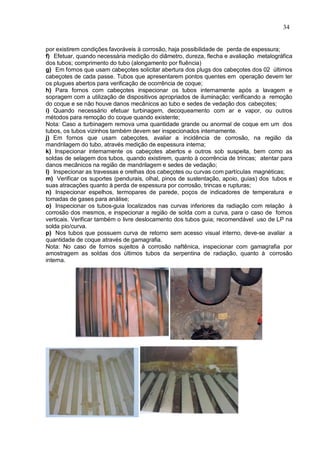 34
por existirem condições favoráveis à corrosão, haja possibilidade de perda de espessura;
f) Efetuar, quando necessária medição do diâmetro, dureza, flecha e avaliação metalográfica
dos tubos; comprimento do tubo (alongamento por fluência)
g) Em fornos que usam cabeçotes solicitar abertura dos plugs dos cabeçotes dos 02 últimos
cabeçotes de cada passe. Tubos que apresentarem pontos quentes em operação devem ter
os plugues abertos para verificação de ocorrência de coque;
h) Para fornos com cabeçotes inspecionar os tubos internamente após a lavagem e
sopragem com a utilização de dispositivos apropriados de iluminação; verificando a remoção
do coque e se não houve danos mecânicos ao tubo e sedes de vedação dos cabeçotes;
i) Quando necessário efetuar turbinagem, decoqueamento com ar e vapor, ou outros
métodos para remoção do coque quando existente;
Nota: Caso a turbinagem remova uma quantidade grande ou anormal de coque em um dos
tubos, os tubos vizinhos também devem ser inspecionados internamente.
j) Em fornos que usam cabeçotes, avaliar a incidência de corrosão, na região da
mandrilagem do tubo, através medição de espessura interna;
k) Inspecionar internamente os cabeçotes abertos e outros sob suspeita, bem como as
soldas de selagem dos tubos, quando existirem, quanto à ocorrência de trincas; atentar para
danos mecânicos na região de mandrilagem e sedes de vedação;
l) Inspecionar as travessas e orelhas dos cabeçotes ou curvas com partículas magnéticas;
m) Verificar os suportes (pendurais, olhal, pinos de sustentação, apoio, guias) dos tubos e
suas atracações quanto à perda de espessura por corrosão, trincas e rupturas;
n) Inspecionar espelhos, termopares de parede, poços de indicadores de temperatura e
tomadas de gases para análise;
o) Inspecionar os tubos-guia localizados nas curvas inferiores da radiação com relação à
corrosão dos mesmos, e inspecionar a região de solda com a curva, para o caso de fornos
verticais. Verificar também o livre deslocamento dos tubos guia; recomendável uso de LP na
solda pio/curva.
p) Nos tubos que possuem curva de retorno sem acesso visual interno, deve-se avaliar a
quantidade de coque através de gamagrafia.
Nota: No caso de fornos sujeitos à corrosão naftênica, inspecionar com gamagrafia por
amostragem as soldas dos últimos tubos da serpentina de radiação, quanto à corrosão
interna.
 