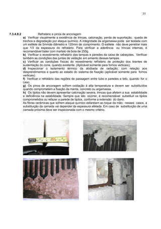 35
7.3.4.8.2 Refratário e pinos de ancoragem
a) Verificar visualmente a existência de trincas, calcinação, perda de suportação, queda de
trechos e degradação por ataque químico. A integridade da argamassa pode ser testada com
um estilete de 5mmde diâmetro e 120mm de comprimento. O estilete não deve penetrar mais
que 1/3 da espessura do refratário. Para verificar a aderência ou trincas internas, é
recomendável bater com martelo de bola de 250g.
b) Verificar o revestimento refratário das tampas e paredes da caixa de cabeçotes. Verificar
também as condições das juntas de vedação em amianto dessas tampas.
c) Verificar as condições físicas do revestimento refratário de proteção dos tirantes de
sustentação do cone, quando existente. (Aplicável somente para fornos verticais);
d) Inspecionar o isolamento térmico da abóbada de radiação, com relação aos
desprendimentos e quanto ao estado do sistema de fixação (aplicável somente para fornos
verticais).
f) Verificar o refratário das regiões de passagem entre tubo e paredes e teto, quando for o
caso.
g) Os pinos de ancoragem sofrem oxidação à alta temperatura e devem ser substituídos
quando comprometem a fixação da manta, concreto ou argamassa.
h) Os tijolos não devem apresentar calcinação severa, trincas que afetem a sua estabilidade
e deficiência na estabilidade. Sempre que isto ocorrer, é recomendável substituir os tijolos
comprometidos ou refazer a parede de tijolos, conforme a extensão do dano.
As fibras cerâmicas que sofrem ataque químico esfarelam ao toque da mão; nesses casos, a
substituição da camada vai depender da espessura afetada. Em caso de substituição de uma
camada próxima deve ser inspecionada com o mesmo critério.
 