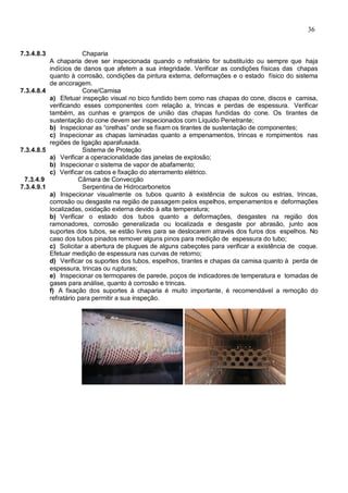 36
7.3.4.8.3 Chaparia
A chaparia deve ser inspecionada quando o refratário for substituído ou sempre que haja
indícios de danos que afetem a sua integridade. Verificar as condições físicas das chapas
quanto à corrosão, condições da pintura externa, deformações e o estado físico do sistema
de ancoragem.
7.3.4.8.4 Cone/Camisa
a) Efetuar inspeção visual no bico fundido bem como nas chapas do cone, discos e camisa,
verificando esses componentes com relação a, trincas e perdas de espessura. Verificar
também, as cunhas e grampos de união das chapas fundidas do cone. Os tirantes de
sustentação do cone devem ser inspecionados com Líquido Penetrante;
b) Inspecionar as “orelhas” onde se fixam os tirantes de sustentação de componentes;
c) Inspecionar as chapas laminadas quanto a empenamentos, trincas e rompimentos nas
regiões de ligação aparafusada.
7.3.4.8.5 Sistema de Proteção
a) Verificar a operacionalidade das janelas de explosão;
b) Inspecionar o sistema de vapor de abafamento;
c) Verificar os cabos e fixação do aterramento elétrico.
7.3.4.9 Câmara de Convecção
7.3.4.9.1 Serpentina de Hidrocarbonetos
a) Inspecionar visualmente os tubos quanto à existência de sulcos ou estrias, trincas,
corrosão ou desgaste na região de passagem pelos espelhos, empenamentos e deformações
localizadas, oxidação externa devido à alta temperatura;
b) Verificar o estado dos tubos quanto a deformações, desgastes na região dos
ramonadores, corrosão generalizada ou localizada e desgaste por abrasão, junto aos
suportes dos tubos, se estão livres para se deslocarem através dos furos dos espelhos. No
caso dos tubos pinados remover alguns pinos para medição de espessura do tubo;
c) Solicitar a abertura de plugues de alguns cabeçotes para verificar a existência de coque.
Efetuar medição de espessura nas curvas de retorno;
d) Verificar os suportes dos tubos, espelhos, tirantes e chapas da camisa quanto à perda de
espessura, trincas ou rupturas;
e) Inspecionar os termopares de parede, poços de indicadores de temperatura e tomadas de
gases para análise, quanto à corrosão e trincas.
f) A fixação dos suportes à chaparia é muito importante, é recomendável a remoção do
refratário para permitir a sua inspeção.
 