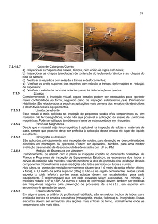 38
7.3.4.9.7 Caixa de Cabeçotes/Curvas
a) Inspecionar a chaparia das caixas, tampas, bem como as vigas estruturais;
b) Inspecionar as chapas (almofadas) de contenção do isolamento térmico e as chapas do
piso da câmara;
c) Verificar os espelhos com relação a trincas e deslocamentos;
d) Verificar os anéis suportes dos espelhos com relação a trincas, deformações e redução
de espessura;
e) Verificar o estado do concreto isolante quanto às deteriorações e quedas.
7.3.5 Ensaios
Complementando a inspeção visual, alguns ensaios podem ser executados para garantir
maior confiabilidade ao forno, seguindo plano de inspeção estabelecido pelo Profissional
Habilitado. São relacionados a seguir as aplicações mais comuns dos ensaios não destrutivos
e destrutivos nesses equipamentos.
7.3.5.1 Líquido penetrante
Esse ensaio é mais aplicado na inspeção de pequenas soldas e/ou componentes ou em
materiais não ferromagnéticos, onde não seja possível a aplicação do ensaio de partículas
magnéticas. Pode ser utilizado também para teste de estanqueidade em chaparias.
7.3.5.2 Partículas Magnéticas
Desde que o material seja ferromagnético é aplicável na inspeção de soldas e materiais de
base, sempre que possível deve ser preferida à aplicação desse ensaio no lugar do líquido
penetrante.
7.3.5.3 Radiografia e ultrassom
São aplicados, principalmente, nas inspeções de soldas, para detecção de descontinuidades
ocorridos em montagem ou operação. Podem ser aplicados, também, para uma melhor
avaliação da extensão de descontinuidades detectadas por LP ou PM.
7.3.5.4 Medição de Espessura por ultrassom
Periodicamente, de acordo com o plano de inspeção contido no documento normativo de
Planos e Programas de Inspeção de Equipamentos Estáticos, as espessuras dos tubos e
curvas da radiação são medidas, visando monitorar a taxa de corrosão e/ou oxidação desses
componentes. Normalmente essas medições são feitas em todos os tubos e curvas.
Nos tubos, os pontos de medição normalmente situam-se a 1,0 metro da solda inferior (fitting
x tubo), a 1,0 metro da solda superior (fitting x tubo) e na região central entre soldas (solda
superior x solda inferior); porém essas cotadas devem ser estabelecidas para cada
equipamento. É recomendável que em cada elevação sejam executadas, no mínimo, 2
medidas radiais: a 0º e 180º. As curvas e tubos da convecção devem também ser medidas
em frequências seguras para prevenção de processos de e r o s ã o , em especial em
serpentinas de geração de vapor.
7.3.5.5 Ensaios Mecânicos
Em alguns casos, a critério do profissional habilitado, são removidos trechos de tubos para
avaliação através de ensaios destrutivos (metalografia, tração, fluência) da integridade. Essas
amostras devem ser removidas das regiões mais críticas do forno, normalmente onde as
temperaturas são mais altas.
 
