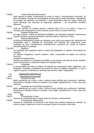 39
7.3.5.6 Testes Hidrostático/Pneumático
Após reparos de soldas, substituições de curvas ou tubos, é recomendável a execução de
teste hidrostático. Quando da impossibilidade da execução do teste hidrostático (dificuldades
de secagem da serpentina, por exemplo), o teste pneumático pode ser opção, desde que
sejam atendidos aos requisitos de segurança aplicáveis – ver documento normativo
específico.
7.3.5.7 Termografia
Pode ser aplicado na chaparia externa, conforme Item 5.2.3 e nos tubos e curvas em
operação para localização de pontos quentes (coque interno ou óxidos externos).
7.3.5.8 Inspeção Dimensional
Em alguns casos, a critério do profissional habilitado, são realizadas inspeções dimensionais
visando monitorar o processo de fluência: diâmetro externo e flecha dos tubos.
7.3.5.9 Réplicas Metalográfica
As réplicas metalográficas podem ser utilizadas como opção aos ensaios não destrutivos de
metalografia, para a obtenção de informações dos materiais das serpentinas, como
mudanças de fase microestrutural, envelhecimento, ocorrência de vazios de fluência,
descarbonetação ou oxidação.
7.3.5.10 Registros
Os resultados das inspeções externa e interna são registrados no sistema informatizado de
inspeção.
Os registros fotográficos, quando existirem, serão incorporados às pastas nos arquivos
físicos da
Inspeção de Equipamentos.
Sempre que possível, os resultados dos ENDs, ou de qualquer outro tipo de ensaio aplicado,
devem ser descritos no respectivo relatório de inspeção visual.
7.3.5.11 Fotografias
É recomendável que todas as etapas da inspeção do equipamento sejam registradas com
fotografias. Entretanto, é desejável que apenas os fatos ou detalhes importantes ou que o
registro irá ajudar na definição ou descrição dos mesmos, sejam fotografados.
7.4 CONDIÇÕES ESPECÍFICAS
7.4.1 Serpentinas de Convecção
7.4.1.1 Geração de Vapor
Medir espessuras de curvas e tubos, conforme plano definido pelo profissional habilitado.
Geralmente a medição é feita por varredura numa região, registrando-se o menor valor para
cada item.
7.4.1.2 Aquecedor de Produto/Óleo (serpentina)
Medir espessuras de curvas e tubos, conforme plano definido pelo profissional habilitado.
Geralmente a medição é feita por varredura numa região, registrando-se o menor valor para
cada item.
7.4.2 PAF
7.4.2.1 Pré-aquecedor à Vapor
Inspecionar visualmente tubos e aletas quanto à corrosão, amassamentos.
7.4.2.2 Pré-aquecedor Regenerativo
Inspecionar visualmente as estruturas e as chapas das colmeias (espessura, proteção de
enamel, ajuste). Inspecionar o bico do ramonador quanto à corrosão e obstrução.
 